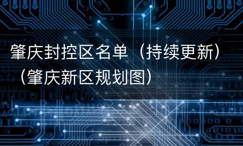 肇庆封控区名单（持续更新）（肇庆新区规划图）