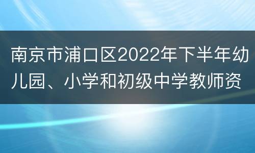 南京市浦口区2022年下半年幼儿园、小学和初级中学教师资格认定公告