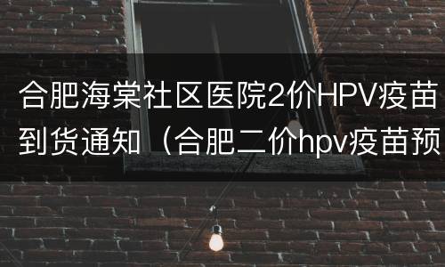 合肥海棠社区医院2价HPV疫苗到货通知（合肥二价hpv疫苗预约）