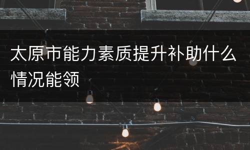 太原市能力素质提升补助什么情况能领