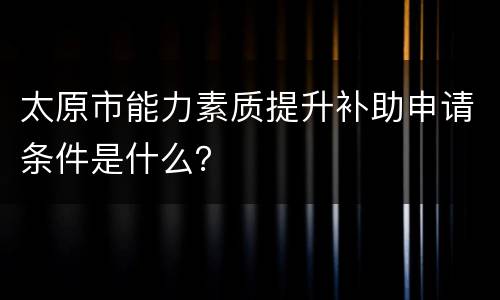 太原市能力素质提升补助申请条件是什么？