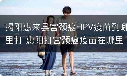 揭阳惠来县宫颈癌HPV疫苗到哪里打 惠阳打宫颈癌疫苗在哪里打