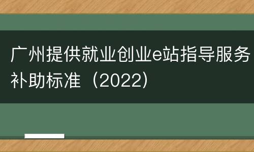 广州提供就业创业e站指导服务补助标准（2022）