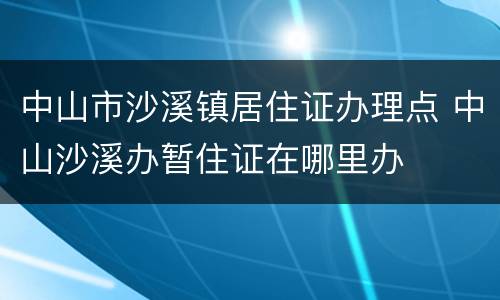 中山市沙溪镇居住证办理点 中山沙溪办暂住证在哪里办