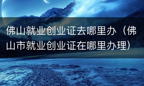 佛山就业创业证去哪里办（佛山市就业创业证在哪里办理）