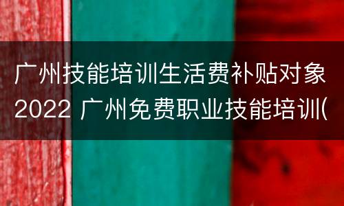 广州技能培训生活费补贴对象2022 广州免费职业技能培训(政府补贴