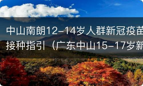 中山南朗12-14岁人群新冠疫苗接种指引（广东中山15-17岁新冠疫苗接种）
