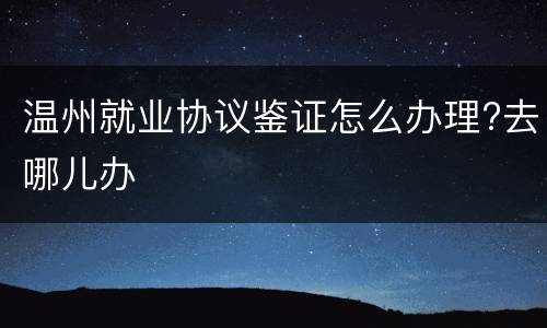 温州就业协议鉴证怎么办理?去哪儿办