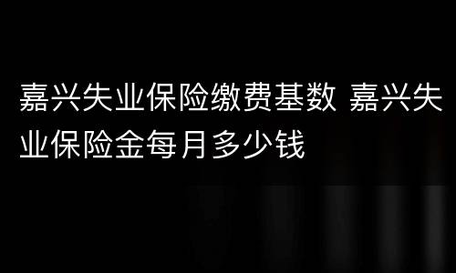 嘉兴失业保险缴费基数 嘉兴失业保险金每月多少钱