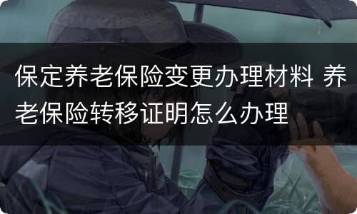 保定养老保险变更办理材料 养老保险转移证明怎么办理