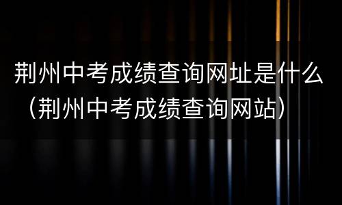 荆州中考成绩查询网址是什么（荆州中考成绩查询网站）