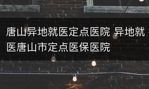 唐山异地就医定点医院 异地就医唐山市定点医保医院