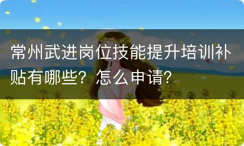 常州武进岗位技能提升培训补贴有哪些？怎么申请？