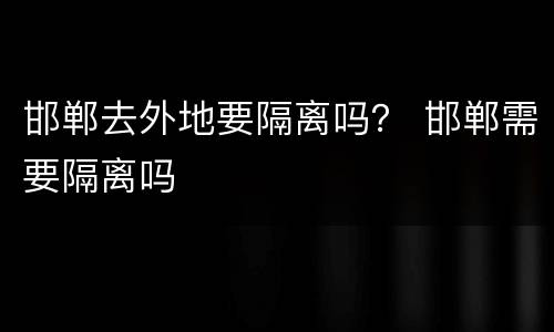 邯郸去外地要隔离吗？ 邯郸需要隔离吗