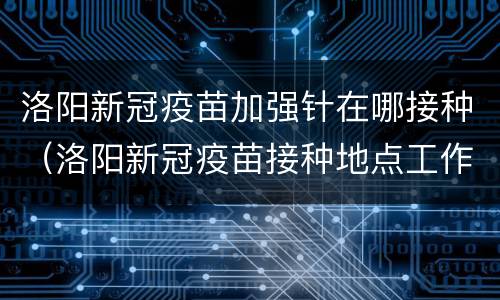 洛阳新冠疫苗加强针在哪接种（洛阳新冠疫苗接种地点工作时间）