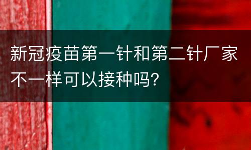 新冠疫苗第一针和第二针厂家不一样可以接种吗？