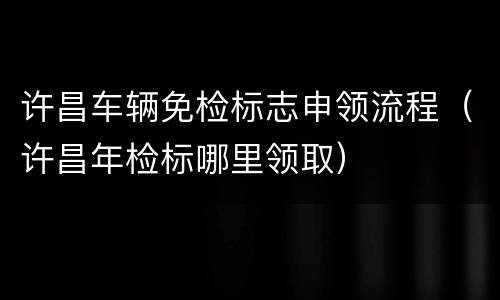 许昌车辆免检标志申领流程（许昌年检标哪里领取）