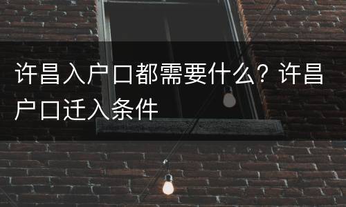 许昌入户口都需要什么? 许昌户口迁入条件