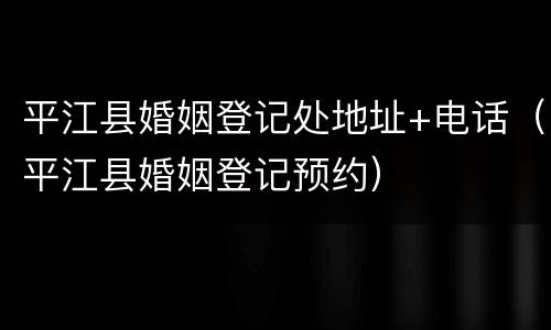 平江县婚姻登记处地址+电话（平江县婚姻登记预约）