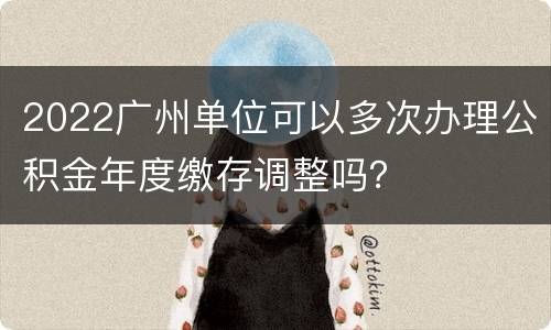 2022广州单位可以多次办理公积金年度缴存调整吗？