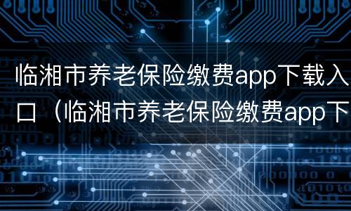 临湘市养老保险缴费app下载入口（临湘市养老保险缴费app下载入口安装）