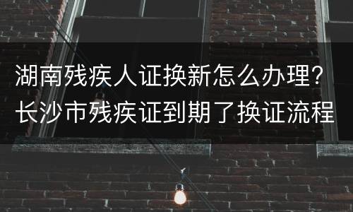 湖南残疾人证换新怎么办理? 长沙市残疾证到期了换证流程
