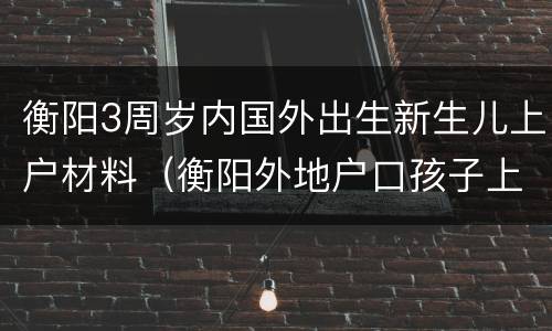 衡阳3周岁内国外出生新生儿上户材料（衡阳外地户口孩子上学政策）