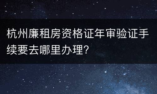 杭州廉租房资格证年审验证手续要去哪里办理?
