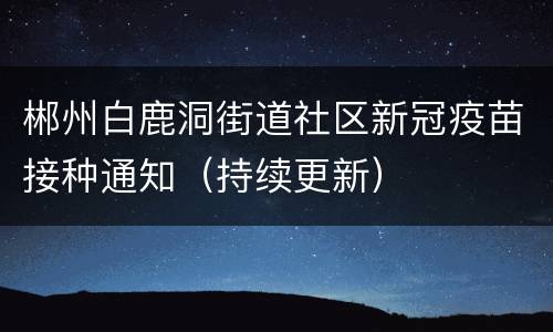 郴州白鹿洞街道社区新冠疫苗接种通知（持续更新）