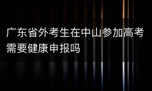 广东省外考生在中山参加高考需要健康申报吗