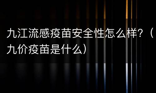 九江流感疫苗安全性怎么样?（九价疫苗是什么）
