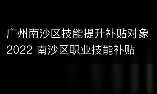 广州南沙区技能提升补贴对象2022 南沙区职业技能补贴