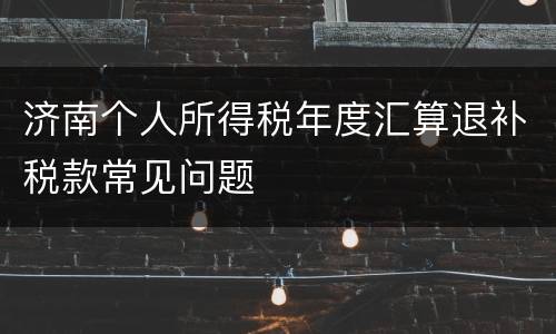 济南个人所得税年度汇算退补税款常见问题