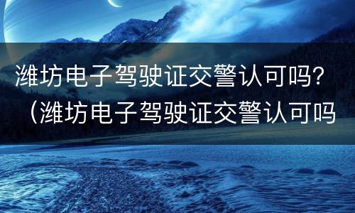 潍坊电子驾驶证交警认可吗？（潍坊电子驾驶证交警认可吗）