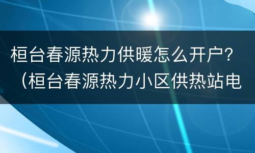 桓台春源热力供暖怎么开户？（桓台春源热力小区供热站电话）