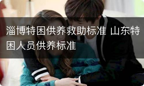 淄博特困供养救助标准 山东特困人员供养标准