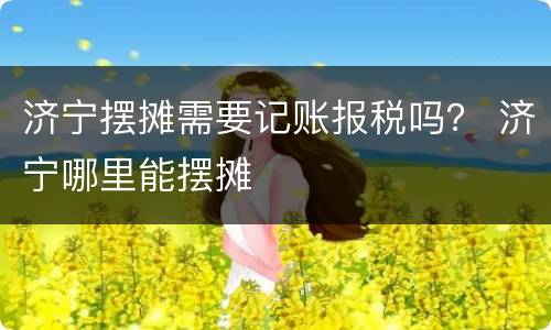 济宁摆摊需要记账报税吗？ 济宁哪里能摆摊