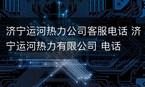 济宁运河热力公司客服电话 济宁运河热力有限公司 电话