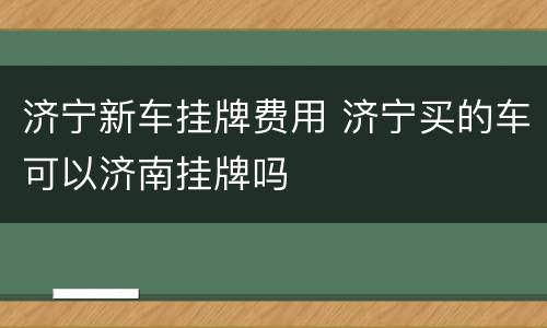 济宁新车挂牌费用 济宁买的车可以济南挂牌吗