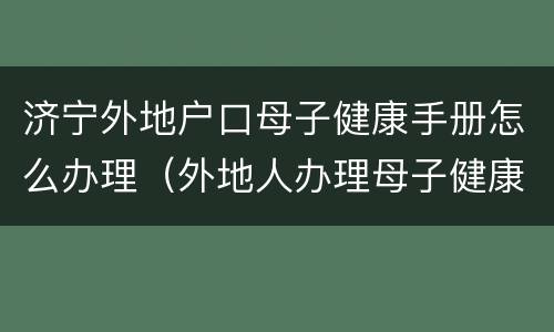 济宁外地户口母子健康手册怎么办理（外地人办理母子健康手册）