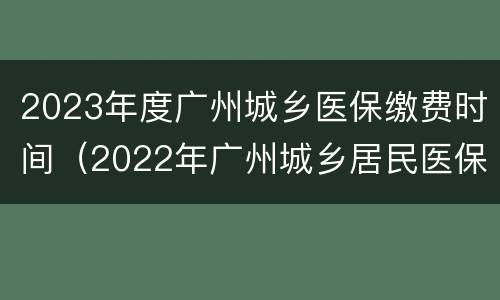 2023年度广州城乡医保缴费时间（2022年广州城乡居民医保缴费时间）