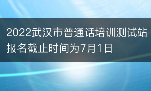 2022武汉市普通话培训测试站报名截止时间为7月1日