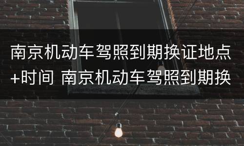 南京机动车驾照到期换证地点+时间 南京机动车驾照到期换证地点 时间查询