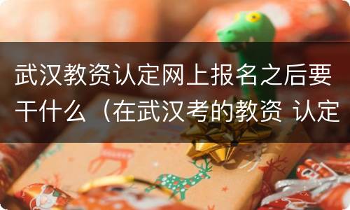 武汉教资认定网上报名之后要干什么（在武汉考的教资 认定必须在武汉）