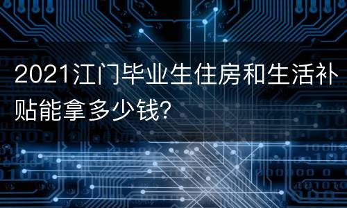 2021江门毕业生住房和生活补贴能拿多少钱？