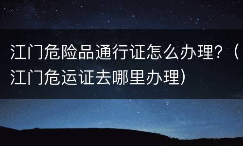 江门危险品通行证怎么办理?（江门危运证去哪里办理）