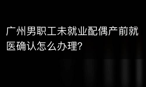 广州男职工未就业配偶产前就医确认怎么办理？