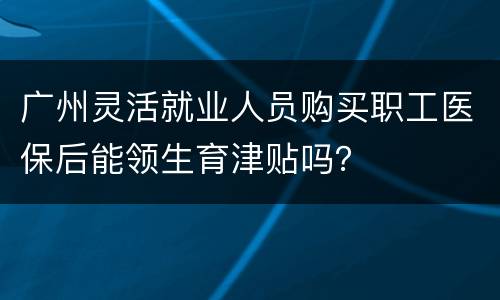 广州灵活就业人员购买职工医保后能领生育津贴吗？