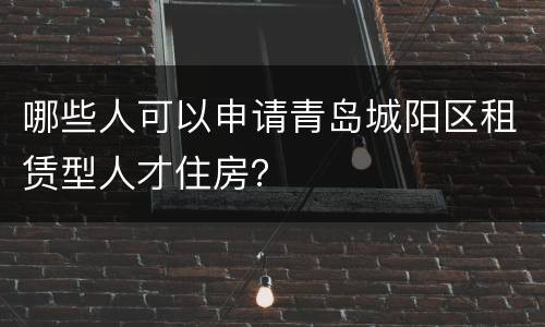 哪些人可以申请青岛城阳区租赁型人才住房？