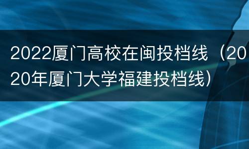2022厦门高校在闽投档线（2020年厦门大学福建投档线）